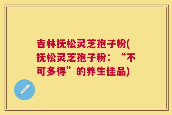 吉林抚松灵芝孢子粉(抚松灵芝孢子粉:“不可多得”的养生佳品) 吉林抚松灵芝孢子粉(抚松灵芝孢子粉:“不可多得”的养生佳品)