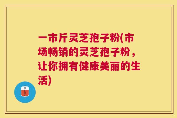 一市斤灵芝孢子粉(市场畅销的灵芝孢子粉，让你拥有健康美丽的生活)
