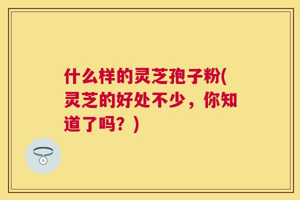 什么样的灵芝孢子粉(灵芝的好处不少，你知道了吗？)