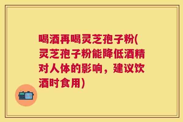 喝酒再喝灵芝孢子粉(灵芝孢子粉能降低酒精对人体的影响,建议饮酒时食用) 喝酒再喝灵芝孢子粉(灵芝孢子粉能降低酒精对人体的影响,建议饮酒时食用)