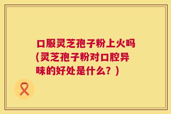 口服灵芝孢子粉上火吗(灵芝孢子粉对口腔异味的好处是什么?) 口服灵芝孢子粉上火吗(灵芝孢子粉对口腔异味的好处是什么?)