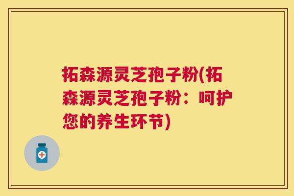 拓森源灵芝孢子粉(拓森源灵芝孢子粉:呵护您的养生环节) 拓森源灵芝孢子粉(拓森源灵芝孢子粉:呵护您的养生环节)