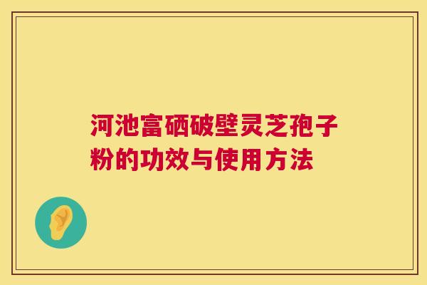 河池富硒破壁灵芝孢子粉的功效与使用方法