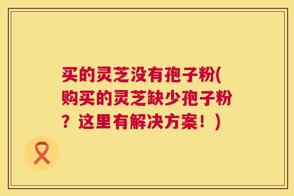 买的灵芝没有孢子粉(购买的灵芝缺少孢子粉?这里有解决方案!) 买的灵芝没有孢子粉(购买的灵芝缺少孢子粉?这里有解决方案!)