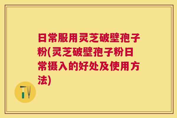日常服用灵芝破壁孢子粉(灵芝破壁孢子粉日常摄入的好处及使用方法)