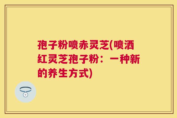 孢子粉喷赤灵芝(喷洒红灵芝孢子粉：一种新的养生方式)