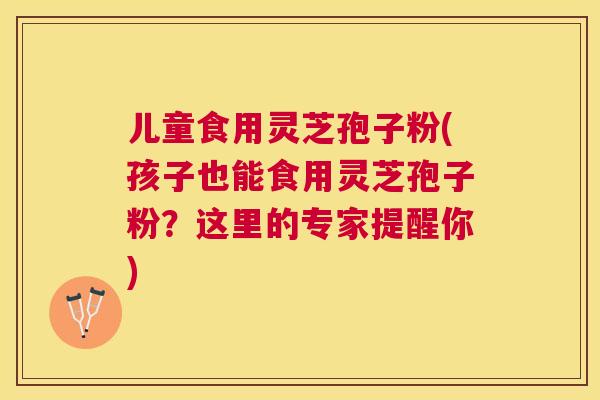 儿童食用灵芝孢子粉(孩子也能食用灵芝孢子粉？这里的专家提醒你)