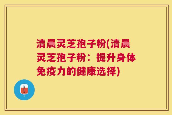 清晨灵芝孢子粉(清晨灵芝孢子粉：提升身体免疫力的健康选择)