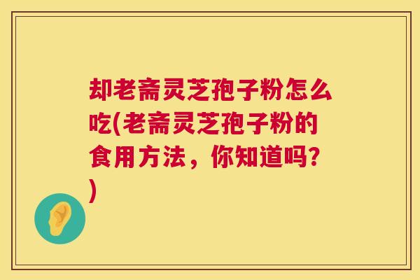 却老斋灵芝孢子粉怎么吃(老斋灵芝孢子粉的食用方法,你知道吗?) 却老斋灵芝孢子粉怎么吃(老斋灵芝孢子粉的食用方法,你知道吗?)