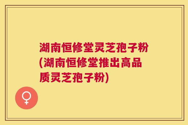 湖南恒修堂灵芝孢子粉(湖南恒修堂推出高品质灵芝孢子粉) 湖南恒修堂灵芝孢子粉(湖南恒修堂推出高品质灵芝孢子粉)