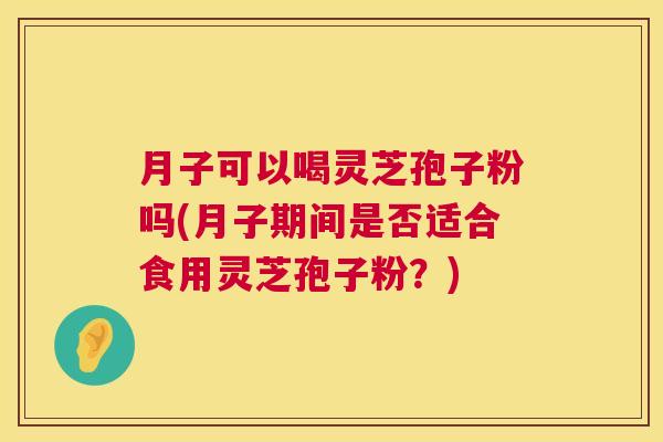 月子可以喝灵芝孢子粉吗(月子期间是否适合食用灵芝孢子粉？)