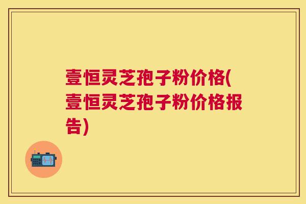 壹恒灵芝孢子粉价格(壹恒灵芝孢子粉价格报告) 壹恒灵芝孢子粉价格(壹恒灵芝孢子粉价格报告)