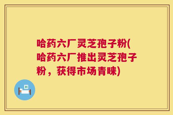 哈药六厂灵芝孢子粉(哈药六厂推出灵芝孢子粉,获得市场青睐) 哈药六厂灵芝孢子粉(哈药六厂推出灵芝孢子粉,获得市场青睐)