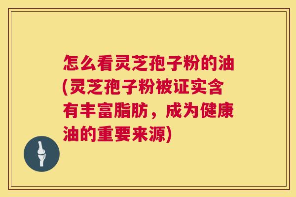 怎么看灵芝孢子粉的油(灵芝孢子粉被证实含有丰富脂肪,成为健康油的重要来源) 怎么看灵芝孢子粉的油(灵芝孢子粉被证实含有丰富脂肪,成为健康油的重要来源)