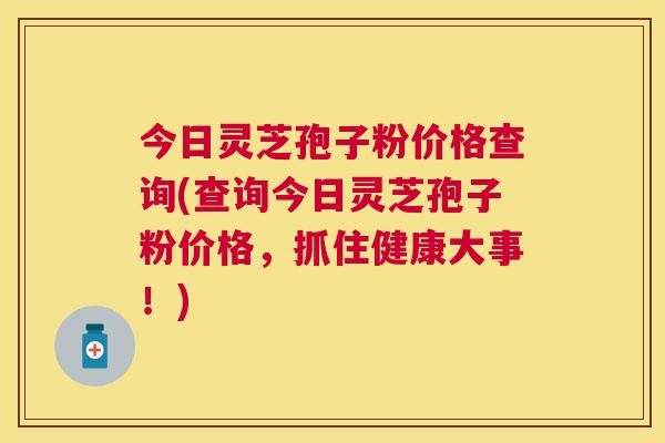 今日灵芝孢子粉价格查询(查询今日灵芝孢子粉价格，抓住健康大事！)