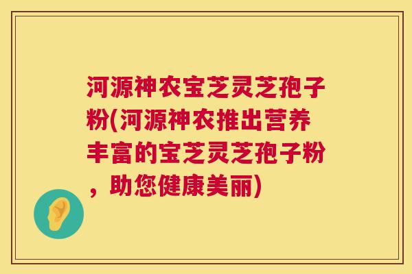 河源神农宝芝灵芝孢子粉(河源神农推出营养丰富的宝芝灵芝孢子粉,助您健康美丽) 河源神农宝芝灵芝孢子粉(河源神农推出营养丰富的宝芝灵芝孢子粉,助您健康美丽)