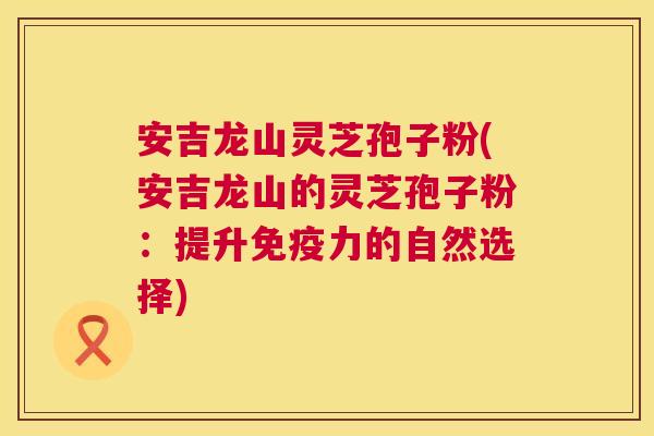 安吉龙山灵芝孢子粉(安吉龙山的灵芝孢子粉:提升免疫力的自然选择) 安吉龙山灵芝孢子粉(安吉龙山的灵芝孢子粉:提升免疫力的自然选择)