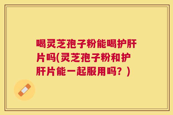 喝灵芝孢子粉能喝片吗(灵芝孢子粉和片能一起服用吗？)