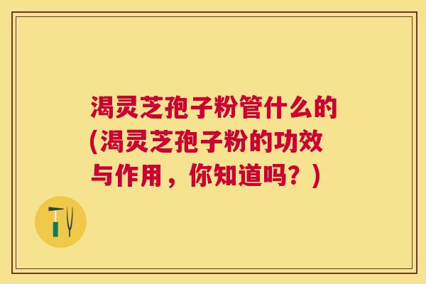 渴灵芝孢子粉管什么的(渴灵芝孢子粉的功效与作用,你知道吗?) 渴灵芝孢子粉管什么的(渴灵芝孢子粉的功效与作用,你知道吗?)