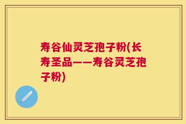 寿谷仙灵芝孢子粉(长寿圣品——寿谷灵芝孢子粉)