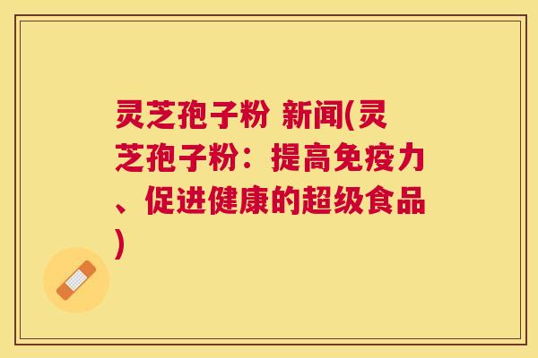 灵芝孢子粉 新闻(灵芝孢子粉:提高免疫力、促进健康的超级食品) 灵芝孢子粉 新闻(灵芝孢子粉:提高免疫力、促进健康的超级食品)