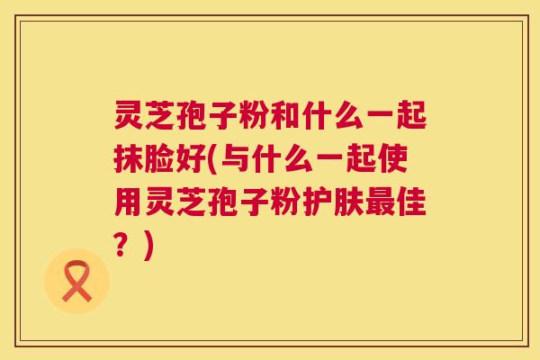 灵芝孢子粉和什么一起抹脸好(与什么一起使用灵芝孢子粉护肤佳?) 灵芝孢子粉和什么一起抹脸好(与什么一起使用灵芝孢子粉护肤佳?)