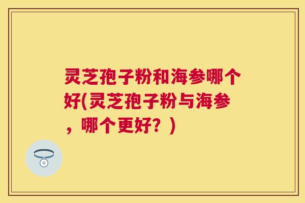 灵芝孢子粉和海参哪个好(灵芝孢子粉与海参，哪个更好？)