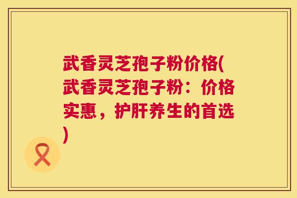 武香灵芝孢子粉价格(武香灵芝孢子粉:价格实惠,养生的首选) 武香灵芝孢子粉价格(武香灵芝孢子粉:价格实惠,养生的首选)