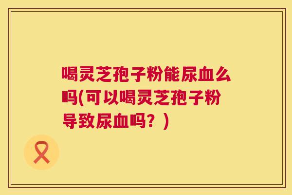 喝灵芝孢子粉能尿么吗(可以喝灵芝孢子粉导致尿吗？)