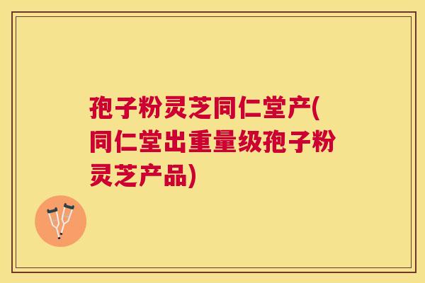 孢子粉灵芝同仁堂产(同仁堂出重量级孢子粉灵芝产品) 孢子粉灵芝同仁堂产(同仁堂出重量级孢子粉灵芝产品)