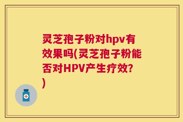 灵芝孢子粉对hpv有效果吗(灵芝孢子粉能否对HPV产生疗效？)