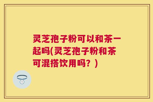 灵芝孢子粉可以和茶一起吗(灵芝孢子粉和茶可混搭饮用吗？)