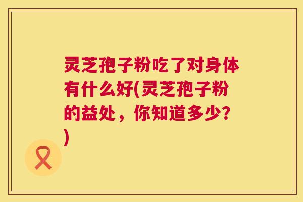 灵芝孢子粉吃了对身体有什么好(灵芝孢子粉的益处,你知道多少?) 灵芝孢子粉吃了对身体有什么好(灵芝孢子粉的益处,你知道多少?)