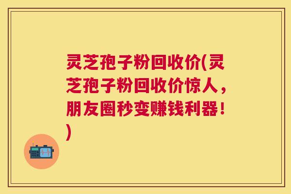 灵芝孢子粉回收价(灵芝孢子粉回收价惊人,朋友圈秒变赚钱利器!) 灵芝孢子粉回收价(灵芝孢子粉回收价惊人,朋友圈秒变赚钱利器!)