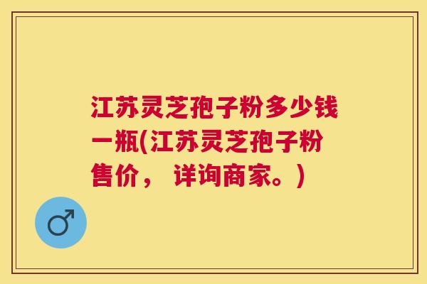 江苏灵芝孢子粉多少钱一瓶(江苏灵芝孢子粉售价, 详询商家。) 江苏灵芝孢子粉多少钱一瓶(江苏灵芝孢子粉售价, 详询商家。)