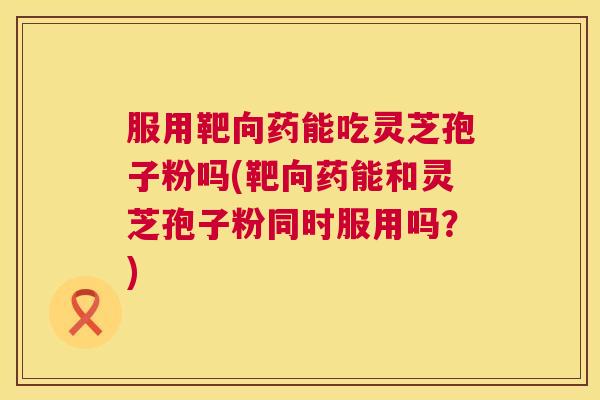 服用靶向药能吃灵芝孢子粉吗(靶向药能和灵芝孢子粉同时服用吗？)