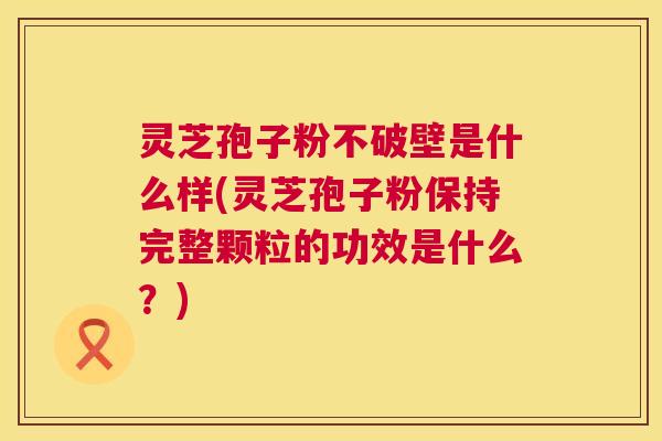 灵芝孢子粉不破壁是什么样(灵芝孢子粉保持完整颗粒的功效是什么？)