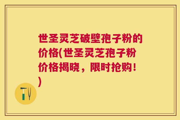 世圣灵芝破壁孢子粉的价格(世圣灵芝孢子粉价格揭晓,限时抢购!) 世圣灵芝破壁孢子粉的价格(世圣灵芝孢子粉价格揭晓,限时抢购!)