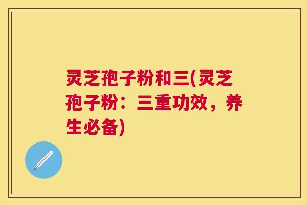 灵芝孢子粉和三(灵芝孢子粉:三重功效,养生必备) 灵芝孢子粉和三(灵芝孢子粉:三重功效,养生必备)