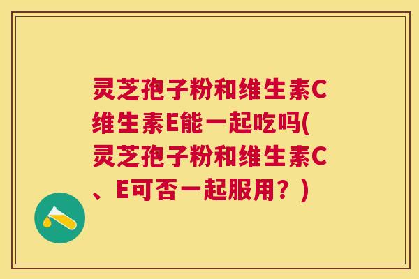 灵芝孢子粉和维生素C维生素E能一起吃吗(灵芝孢子粉和维生素C、E可否一起服用?) 灵芝孢子粉和维生素C维生素E能一起吃吗(灵芝孢子粉和维生素C、E可否一起服用?)
