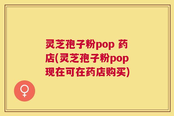 灵芝孢子粉pop 药店(灵芝孢子粉pop现在可在药店购买)