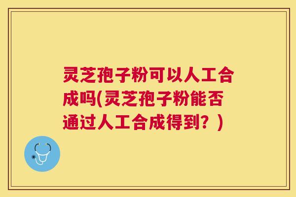 灵芝孢子粉可以人工合成吗(灵芝孢子粉能否通过人工合成得到?) 灵芝孢子粉可以人工合成吗(灵芝孢子粉能否通过人工合成得到?)
