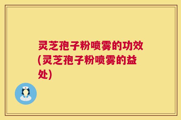 灵芝孢子粉喷雾的功效(灵芝孢子粉喷雾的益处) 灵芝孢子粉喷雾的功效(灵芝孢子粉喷雾的益处)