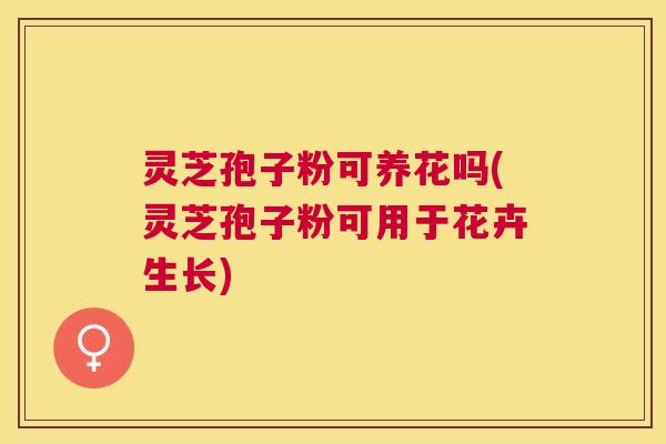 灵芝孢子粉可养花吗(灵芝孢子粉可用于花卉生长) 灵芝孢子粉可养花吗(灵芝孢子粉可用于花卉生长)