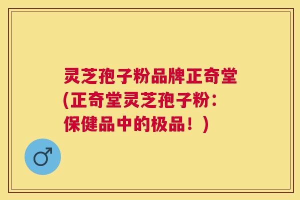 灵芝孢子粉品牌正奇堂(正奇堂灵芝孢子粉：保健品中的极品！)