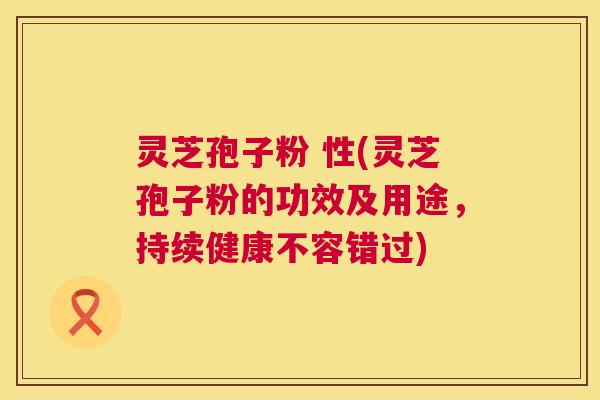 灵芝孢子粉 性(灵芝孢子粉的功效及用途,持续健康不容错过) 灵芝孢子粉 性(灵芝孢子粉的功效及用途,持续健康不容错过)