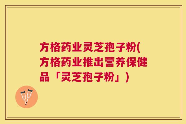 方格药业灵芝孢子粉(方格药业推出营养保健品「灵芝孢子粉」)