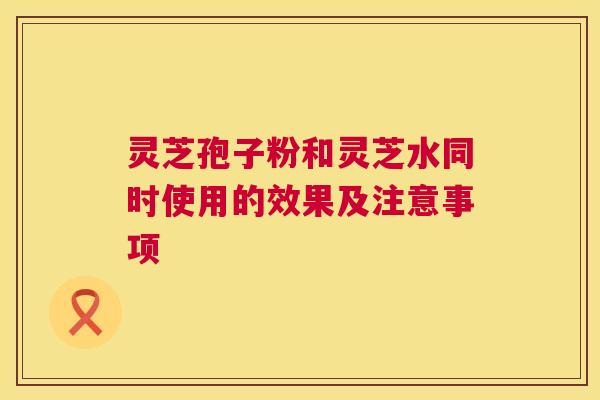 灵芝孢子粉和灵芝水同时使用的效果及注意事项 灵芝孢子粉和灵芝水同时使用的效果及注意事项