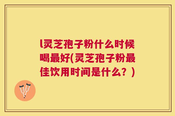 l灵芝孢子粉什么时候喝好(灵芝孢子粉佳饮用时间是什么?) l灵芝孢子粉什么时候喝好(灵芝孢子粉佳饮用时间是什么?)