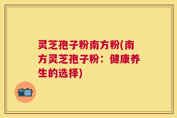 灵芝孢子粉南方粉(南方灵芝孢子粉:健康养生的选择) 灵芝孢子粉南方粉(南方灵芝孢子粉:健康养生的选择)